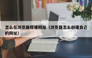 安阳怎么在浏览器搭建网站（浏览器怎么创建自己的网址）
