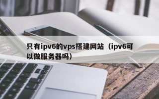 安阳只有ipv6的vps搭建网站（ipv6可以做服务器吗）