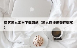 安阳综艺黑人素材下载网站（黑人应援视频在哪买）